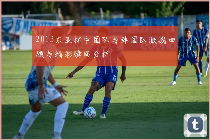 2013东亚杯中国队与韩国队激战回顾与精彩瞬间分析