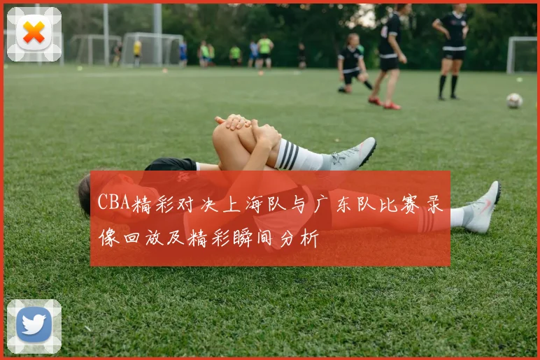 CBA精彩对决上海队与广东队比赛录像回放及精彩瞬间分析