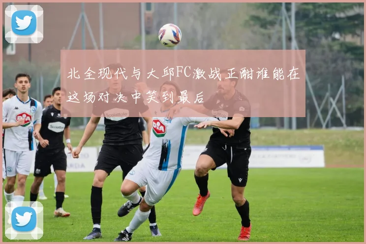 北全现代与大邱FC激战正酣谁能在这场对决中笑到最后
