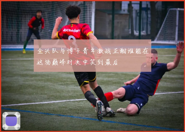 全兴队与博卡青年激战正酣谁能在这场巅峰对决中笑到最后